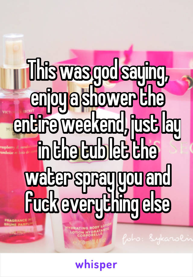 This was god saying, enjoy a shower the entire weekend, just lay in the tub let the water spray you and fuck everything else