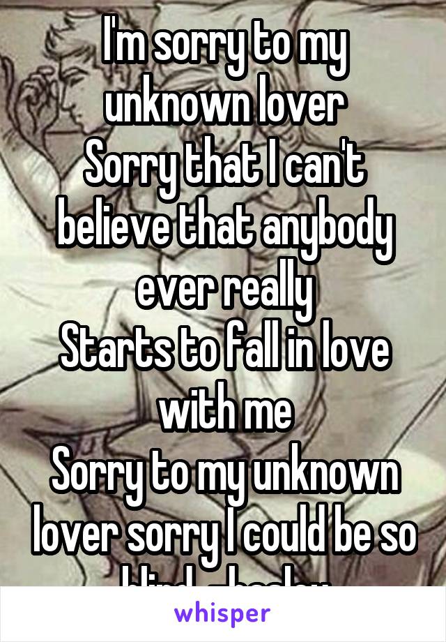 I'm sorry to my unknown lover
Sorry that I can't believe that anybody ever really
Starts to fall in love with me
Sorry to my unknown lover sorry I could be so blind. -hasley