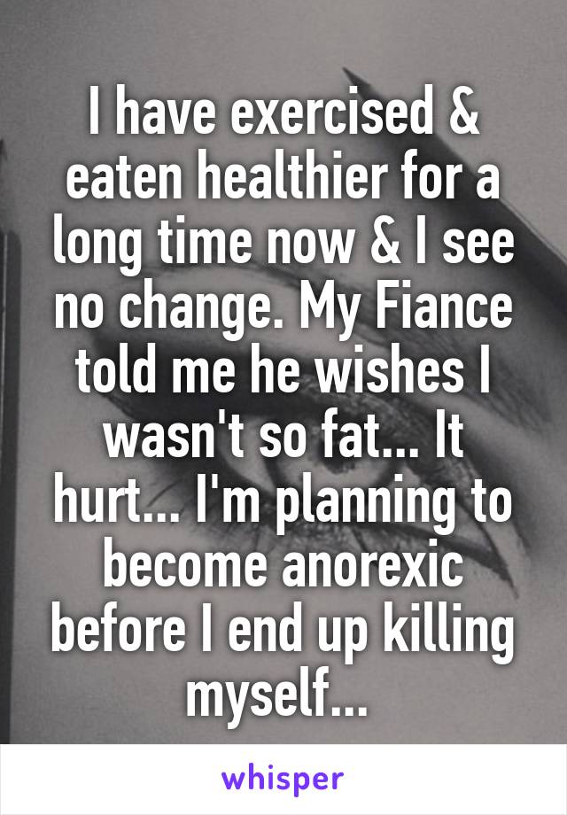 I have exercised & eaten healthier for a long time now & I see no change. My Fiance told me he wishes I wasn't so fat... It hurt... I'm planning to become anorexic before I end up killing myself... 