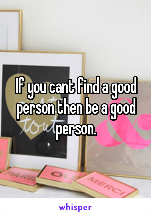 If you cant find a good person then be a good person.