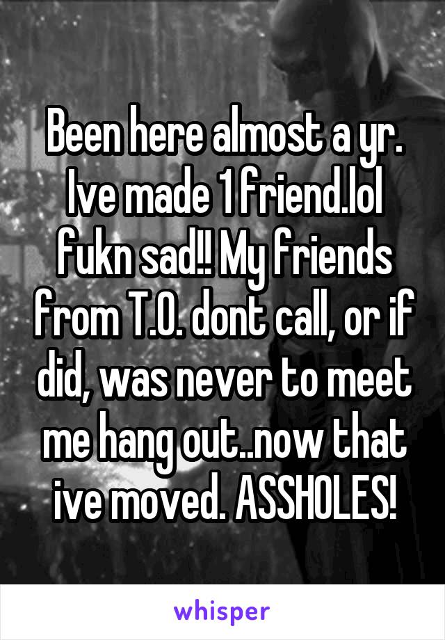 Been here almost a yr. Ive made 1 friend.lol fukn sad!! My friends from T.O. dont call, or if did, was never to meet me hang out..now that ive moved. ASSHOLES!