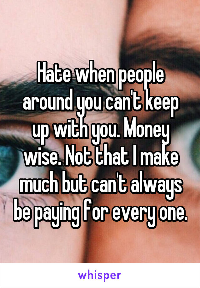 Hate when people around you can't keep up with you. Money wise. Not that I make much but can't always be paying for every one.