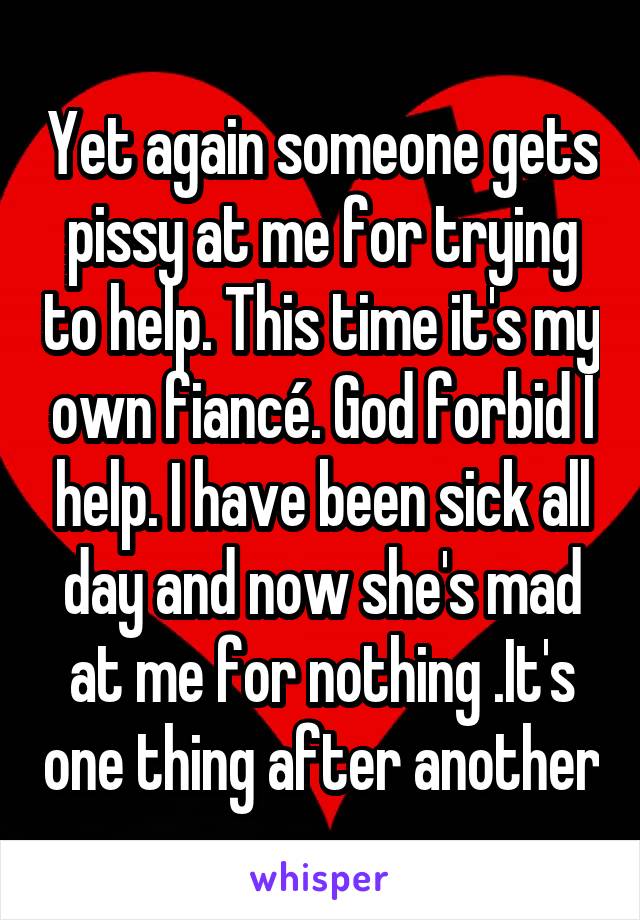 Yet again someone gets pissy at me for trying to help. This time it's my own fiancé. God forbid I help. I have been sick all day and now she's mad at me for nothing .It's one thing after another