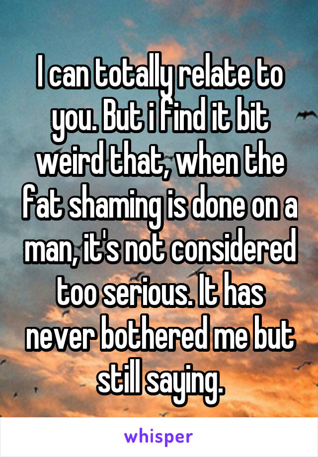 I can totally relate to you. But i find it bit weird that, when the fat shaming is done on a man, it's not considered too serious. It has never bothered me but still saying.