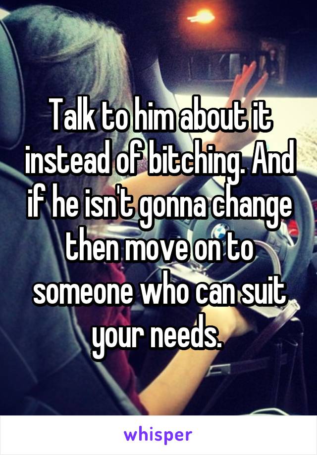 Talk to him about it instead of bitching. And if he isn't gonna change then move on to someone who can suit your needs. 