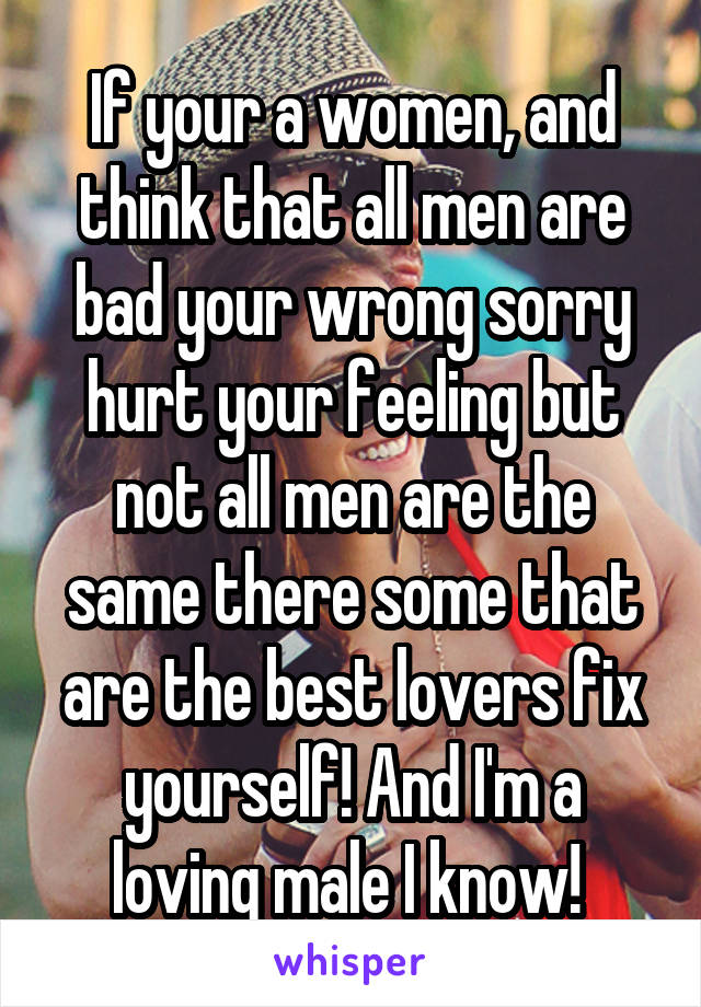 If your a women, and think that all men are bad your wrong sorry hurt your feeling but not all men are the same there some that are the best lovers fix yourself! And I'm a loving male I know! 