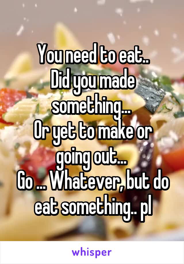 You need to eat..
Did you made something... 
Or yet to make or going out... 
Go ... Whatever, but do eat something.. pl