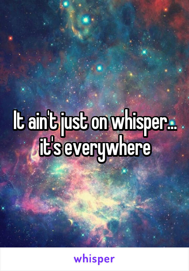 It ain't just on whisper... it's everywhere