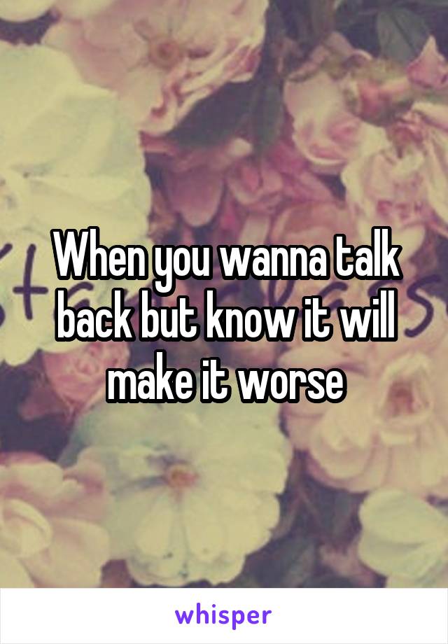 When you wanna talk back but know it will make it worse