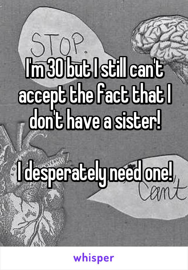 I'm 30 but I still can't accept the fact that I don't have a sister!

I desperately need one! 