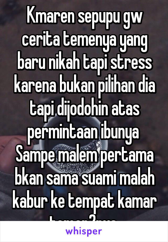 Kmaren sepupu gw cerita temenya yang baru nikah tapi stress karena bukan pilihan dia tapi dijodohin atas permintaan ibunya 
Sampe malem pertama bkan sama suami malah kabur ke tempat kamar temen2nya 