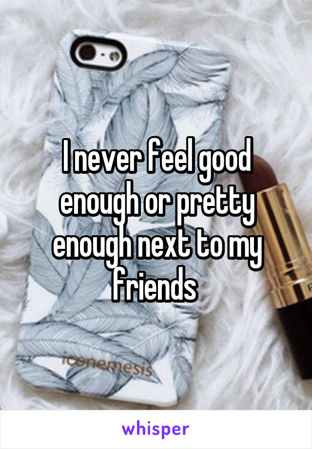 I never feel good enough or pretty enough next to my friends 