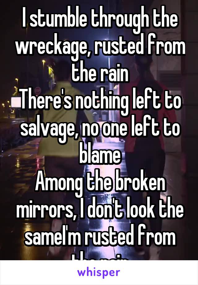 I stumble through the wreckage, rusted from the rain
There's nothing left to salvage, no one left to blame
Among the broken mirrors, I don't look the sameI'm rusted from the rain