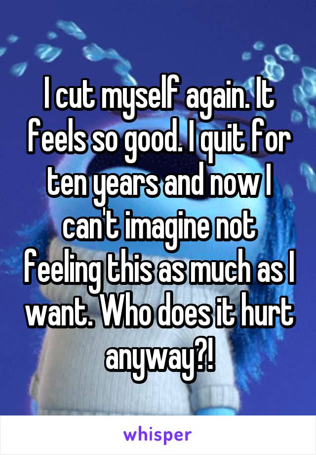 I cut myself again. It feels so good. I quit for ten years and now I can't imagine not feeling this as much as I want. Who does it hurt anyway?!