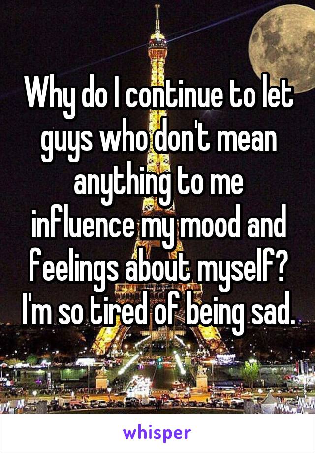 Why do I continue to let guys who don't mean anything to me influence my mood and feelings about myself? I'm so tired of being sad. 