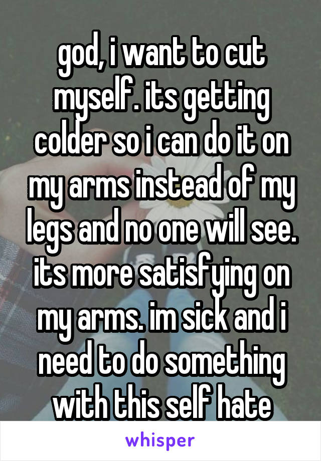 god, i want to cut myself. its getting colder so i can do it on my arms instead of my legs and no one will see. its more satisfying on my arms. im sick and i need to do something with this self hate