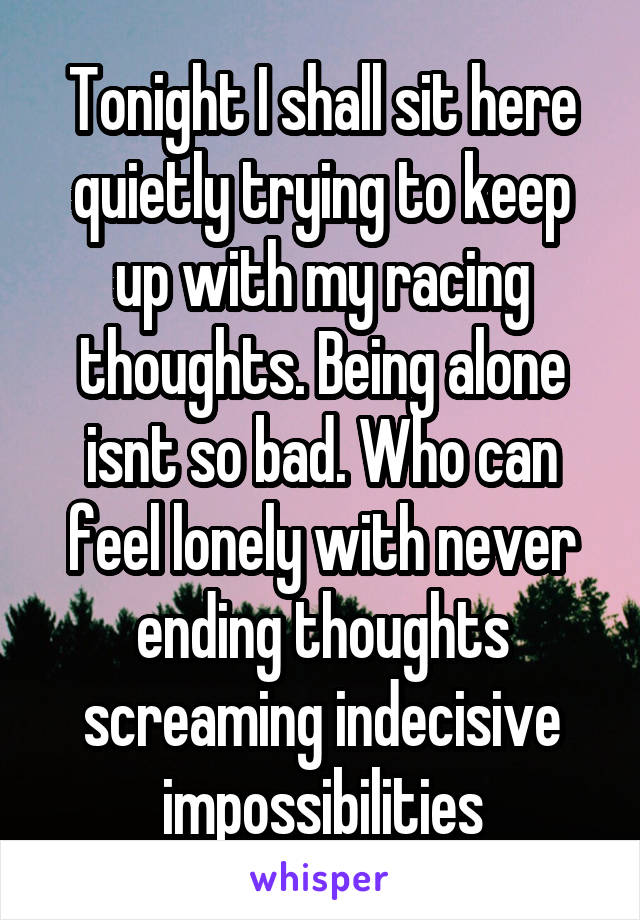 Tonight I shall sit here quietly trying to keep up with my racing thoughts. Being alone isnt so bad. Who can feel lonely with never ending thoughts screaming indecisive impossibilities