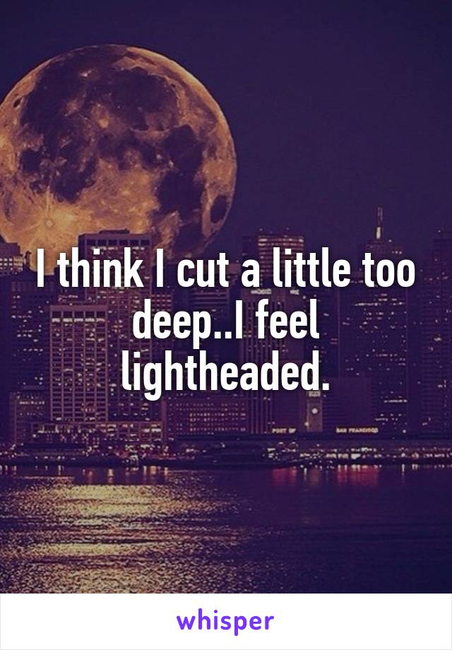 I think I cut a little too deep..I feel lightheaded.