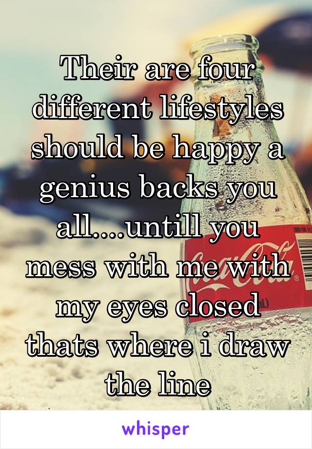 Their are four different lifestyles should be happy a genius backs you all....untill you mess with me with my eyes closed thats where i draw the line