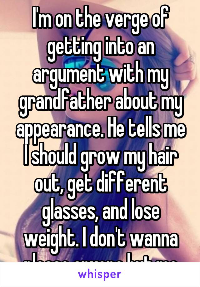 I'm on the verge of getting into an argument with my grandfather about my appearance. He tells me I should grow my hair out, get different glasses, and lose weight. I don't wanna please anyone but me