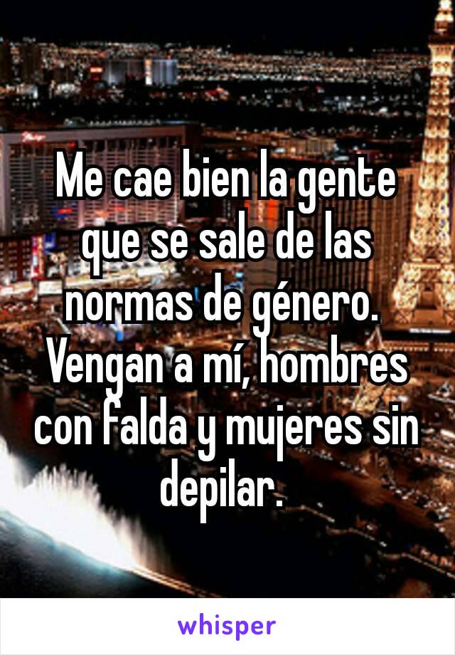 Me cae bien la gente que se sale de las normas de género. 
Vengan a mí, hombres con falda y mujeres sin depilar. 