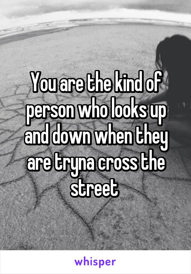 You are the kind of person who looks up and down when they are tryna cross the street 