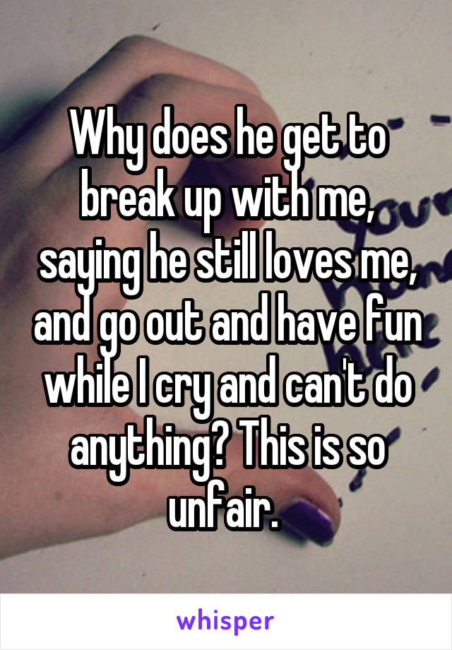 Why does he get to break up with me, saying he still loves me, and go out and have fun while I cry and can't do anything? This is so unfair. 