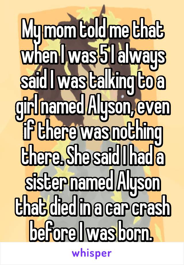 My mom told me that when I was 5 I always said I was talking to a girl named Alyson, even if there was nothing there. She said I had a sister named Alyson that died in a car crash before I was born. 