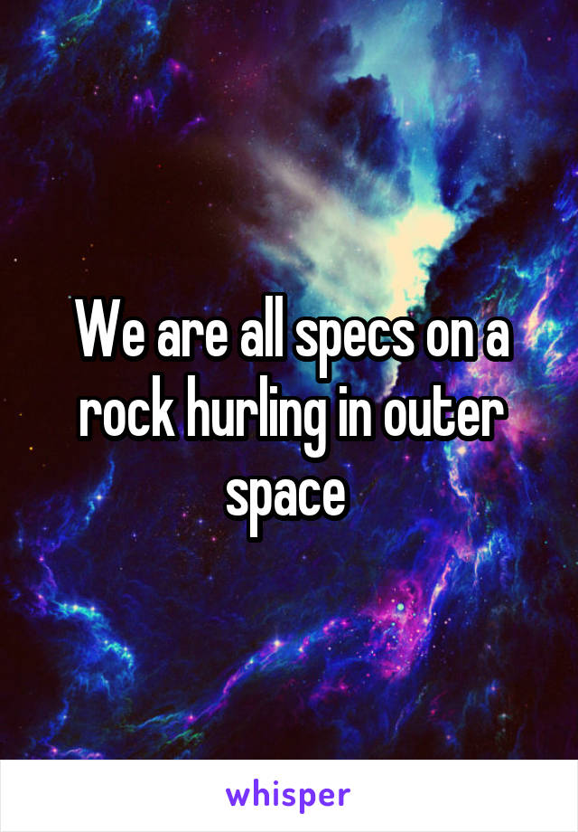 We are all specs on a rock hurling in outer space 