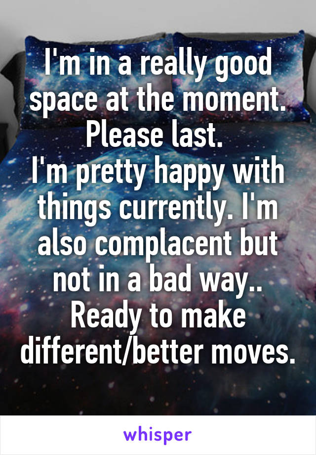 I'm in a really good space at the moment. Please last. 
I'm pretty happy with things currently. I'm also complacent but not in a bad way.. Ready to make different/better moves. 