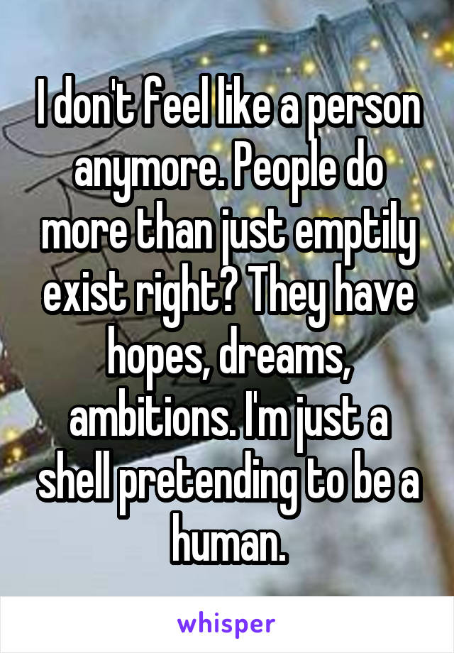 I don't feel like a person anymore. People do more than just emptily exist right? They have hopes, dreams, ambitions. I'm just a shell pretending to be a human.