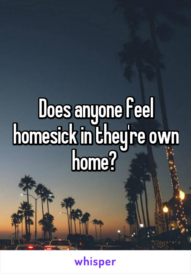 Does anyone feel homesick in they're own home? 