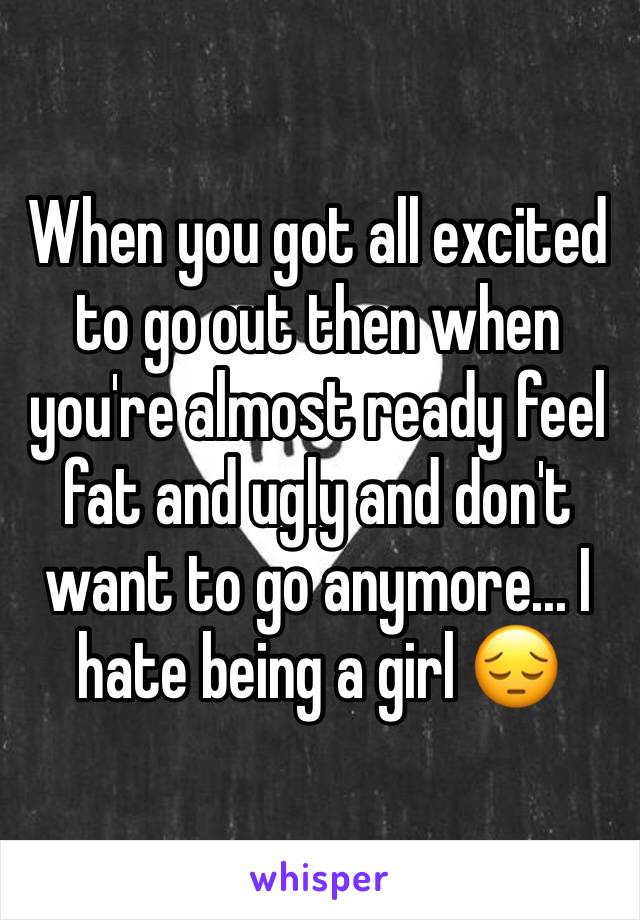 When you got all excited to go out then when you're almost ready feel fat and ugly and don't want to go anymore... I hate being a girl 😔