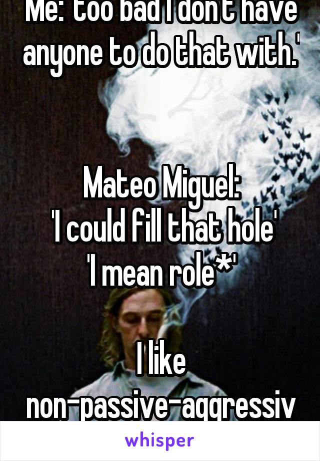 Me: 'too bad I don't have anyone to do that with.' 

Mateo Miguel:
 'I could fill that hole'
'I mean role*'

I like non-passive-aggressive landi better. 