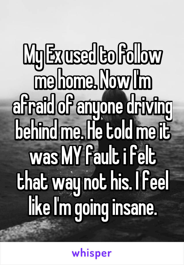 My Ex used to follow me home. Now I'm afraid of anyone driving behind me. He told me it was MY fault i felt that way not his. I feel like I'm going insane.