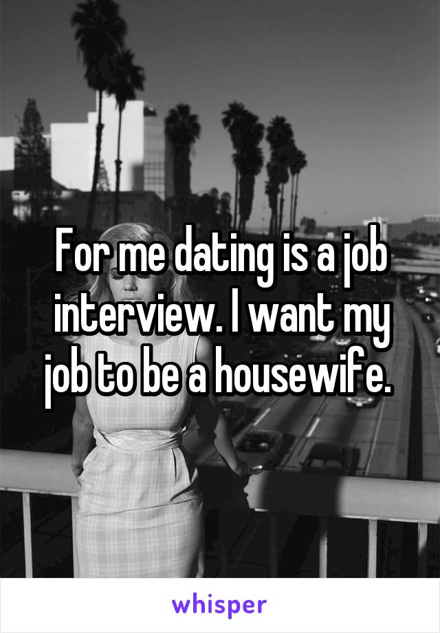 For me dating is a job interview. I want my job to be a housewife. 