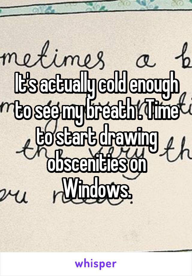 It's actually cold enough to see my breath . Time to start drawing obscenities on Windows.