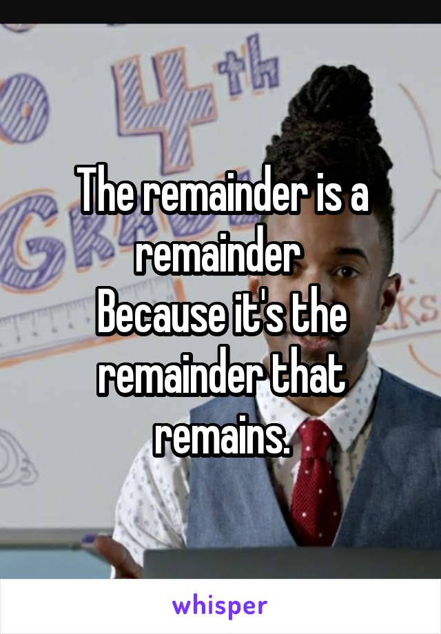 The remainder is a remainder 
Because it's the remainder that remains.