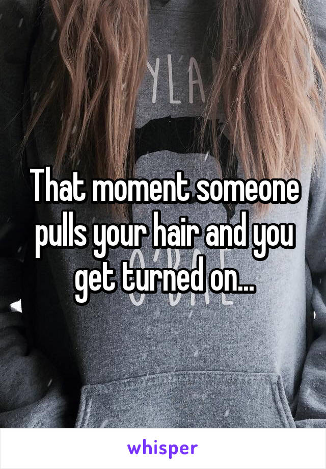 That moment someone pulls your hair and you get turned on...