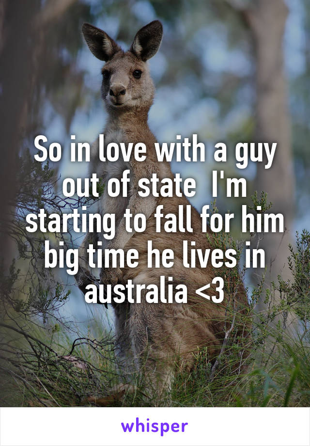 So in love with a guy out of state  I'm starting to fall for him big time he lives in australia <3