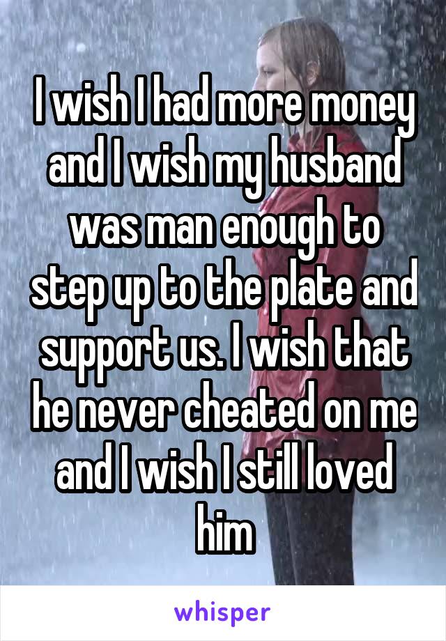 I wish I had more money and I wish my husband was man enough to step up to the plate and support us. I wish that he never cheated on me and I wish I still loved him