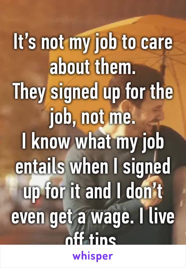 It’s not my job to care about them.
They signed up for the job, not me.
I know what my job entails when I signed up for it and I don’t even get a wage. I live off tips.