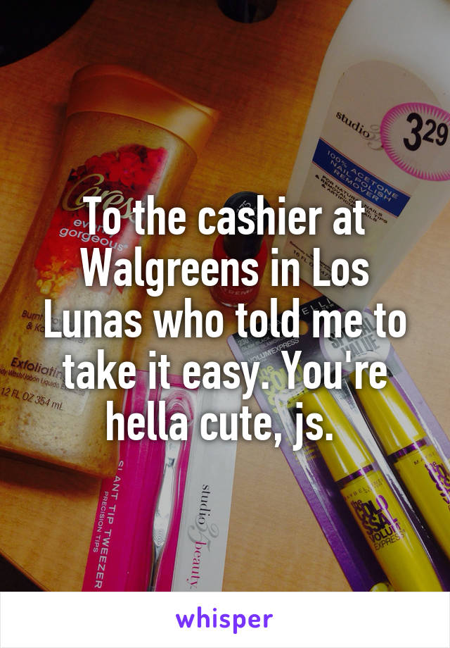 To the cashier at Walgreens in Los Lunas who told me to take it easy. You're hella cute, js. 