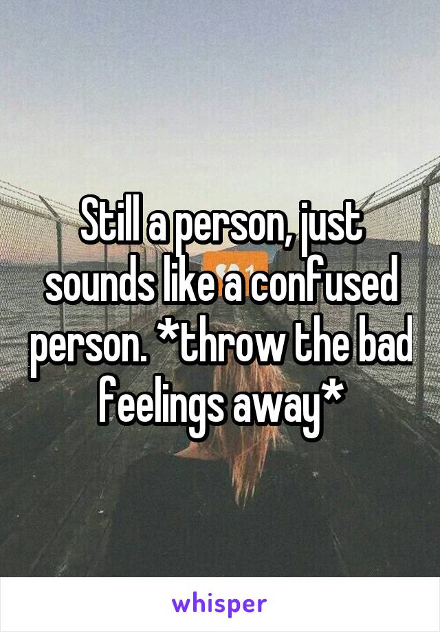 Still a person, just sounds like a confused person. *throw the bad feelings away*