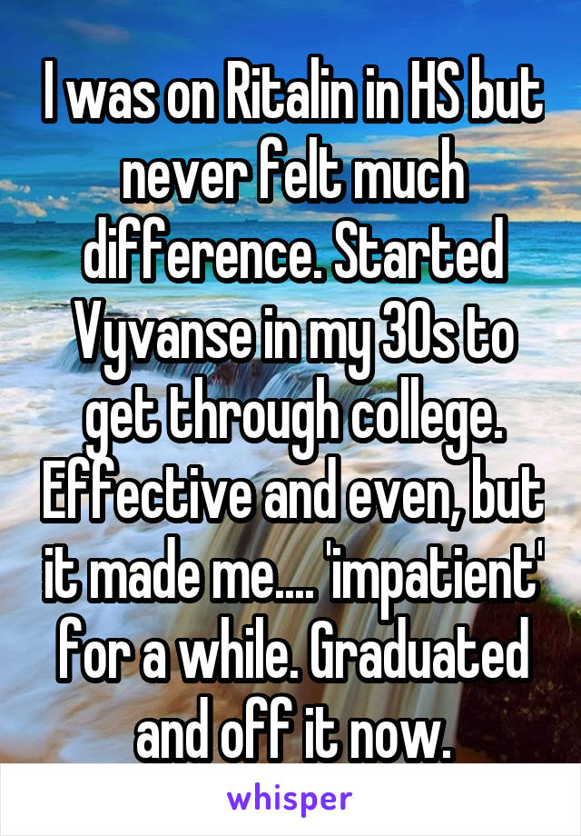 I was on Ritalin in HS but never felt much difference. Started Vyvanse in my 30s to get through college. Effective and even, but it made me.... 'impatient' for a while. Graduated and off it now.