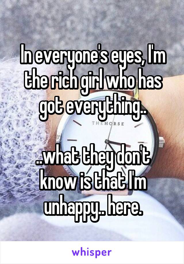 In everyone's eyes, I'm the rich girl who has got everything..

..what they don't know is that I'm unhappy.. here.