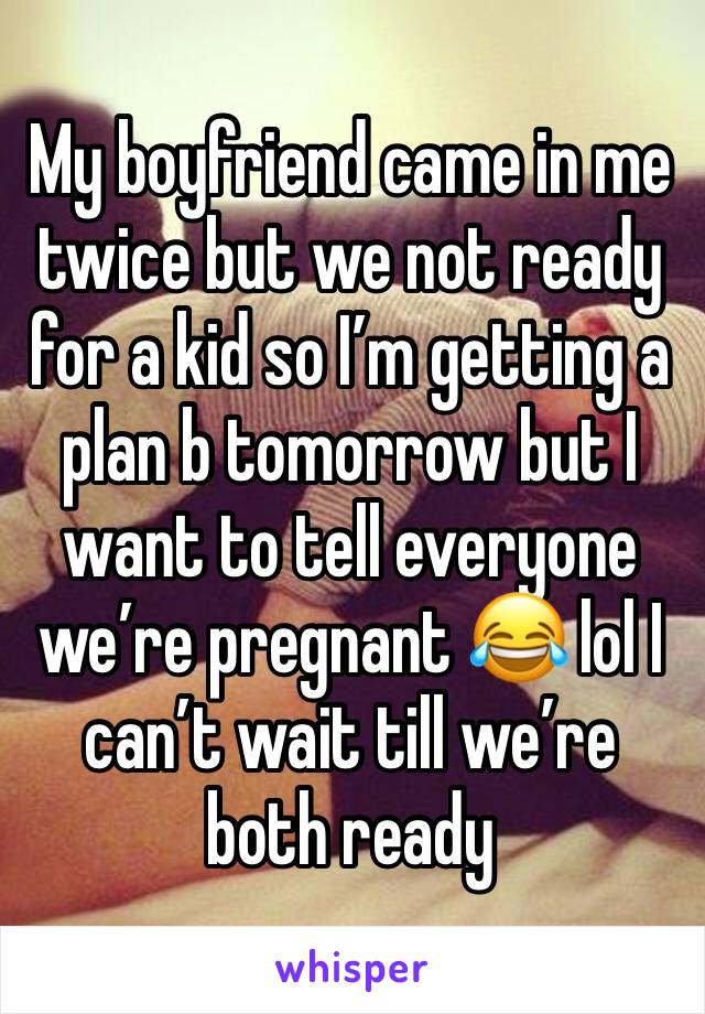 My boyfriend came in me twice but we not ready for a kid so I’m getting a plan b tomorrow but I want to tell everyone we’re pregnant 😂 lol I can’t wait till we’re both ready