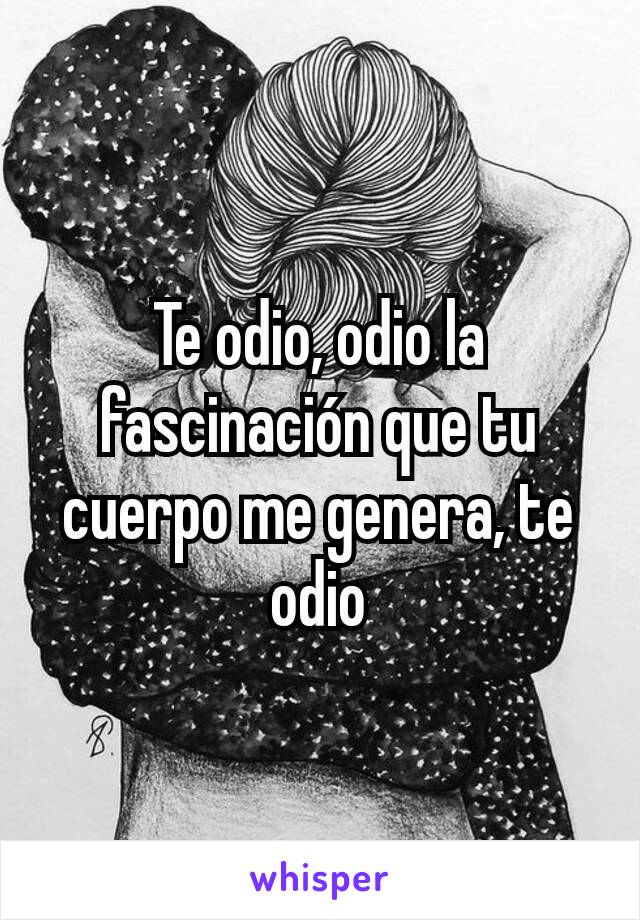 Te odio, odio la fascinación que tu cuerpo me genera, te odio