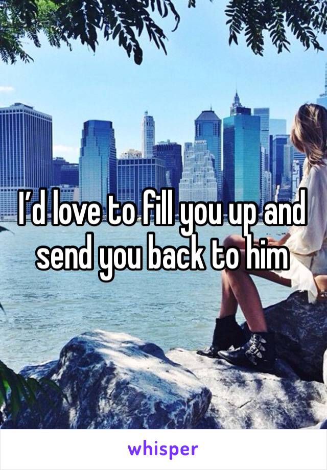 I’d love to fill you up and send you back to him