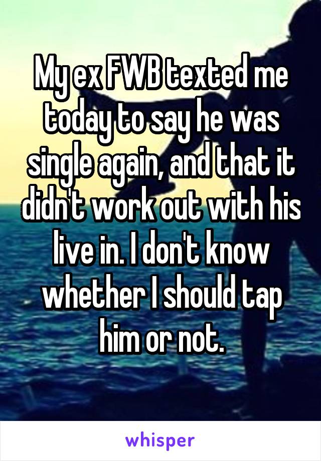 My ex FWB texted me today to say he was single again, and that it didn't work out with his live in. I don't know whether I should tap him or not.
